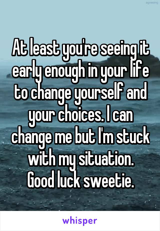 At least you're seeing it early enough in your life to change yourself and your choices. I can change me but I'm stuck with my situation.
Good luck sweetie.