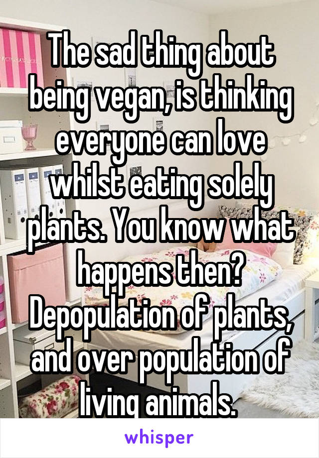 The sad thing about being vegan, is thinking everyone can love whilst eating solely plants. You know what happens then? Depopulation of plants, and over population of living animals. 