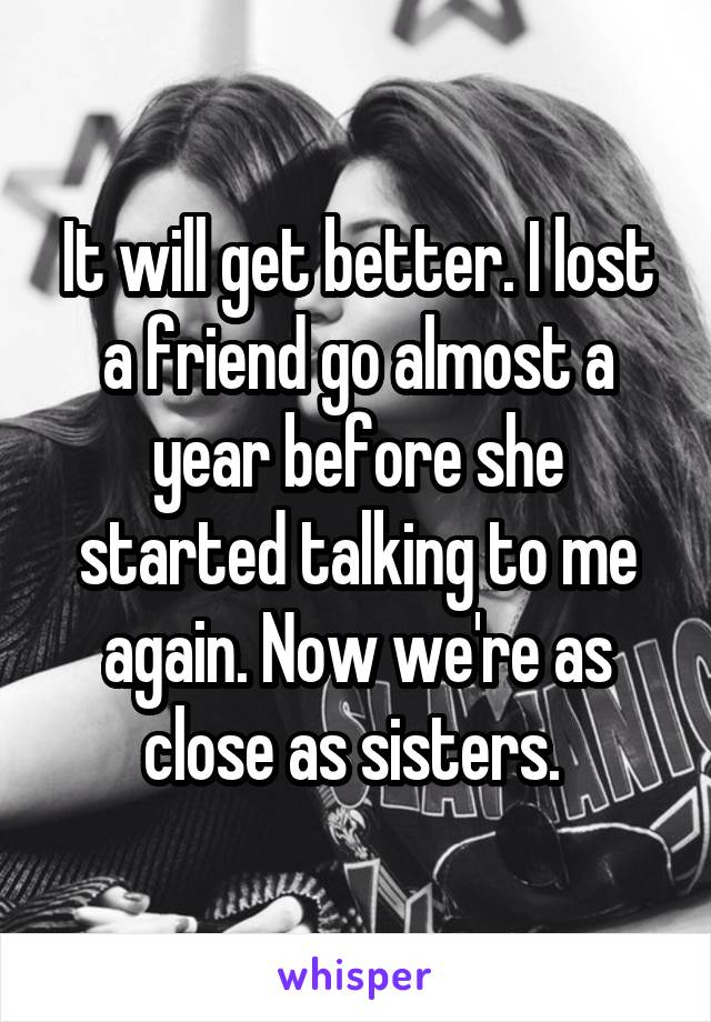 It will get better. I lost a friend go almost a year before she started talking to me again. Now we're as close as sisters. 