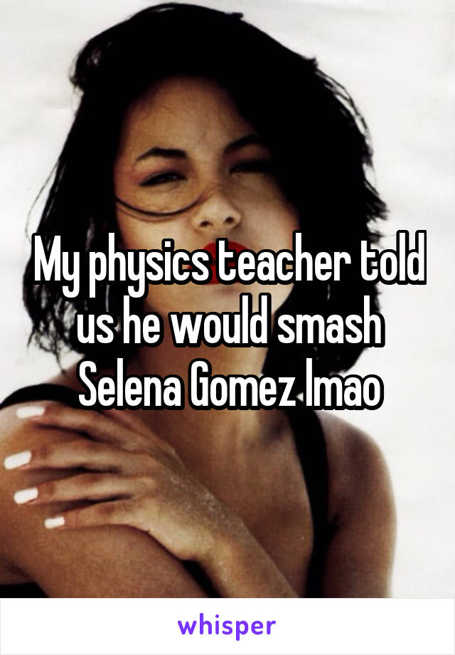 My physics teacher told us he would smash Selena Gomez lmao