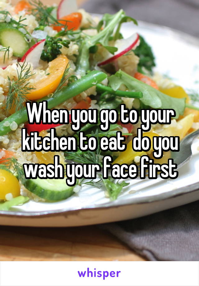 When you go to your kitchen to eat  do you wash your face first