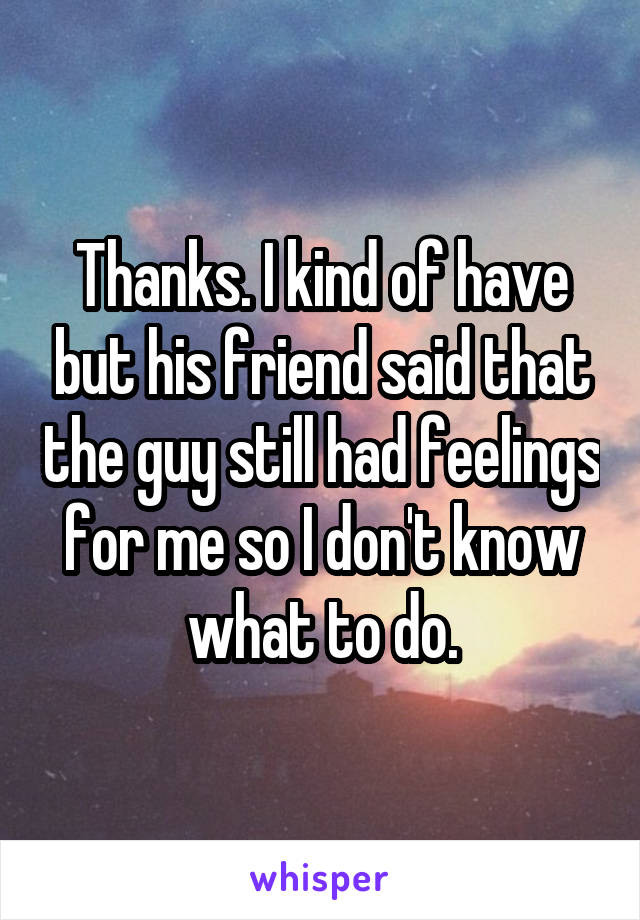 Thanks. I kind of have but his friend said that the guy still had feelings for me so I don't know what to do.