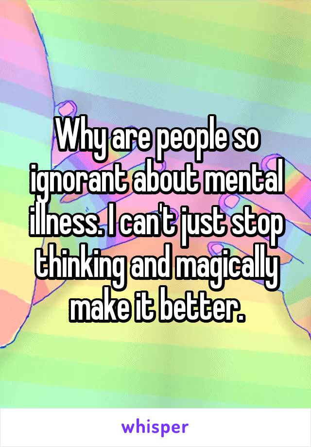 Why are people so ignorant about mental illness. I can't just stop thinking and magically make it better.