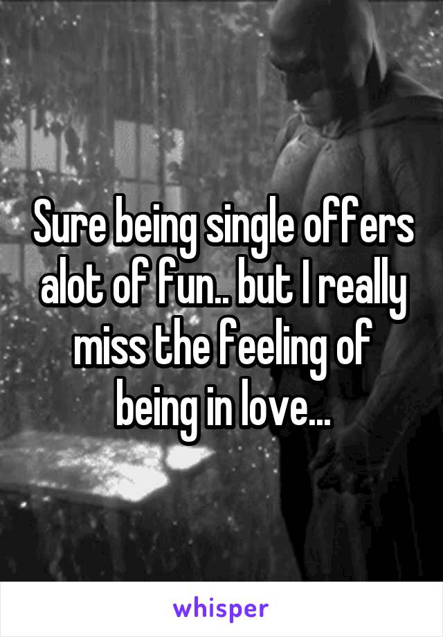 Sure being single offers alot of fun.. but I really miss the feeling of being in love...