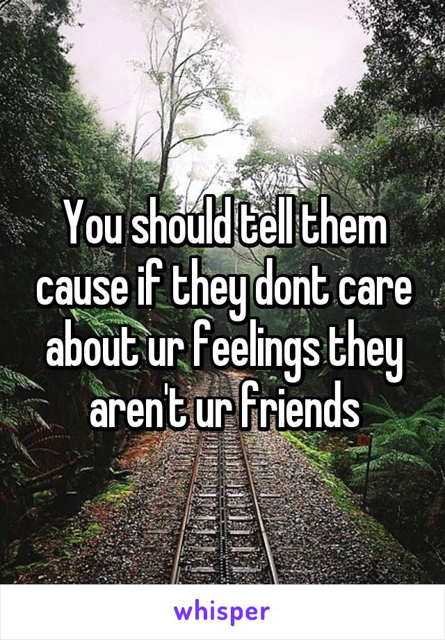 You should tell them cause if they dont care about ur feelings they aren't ur friends