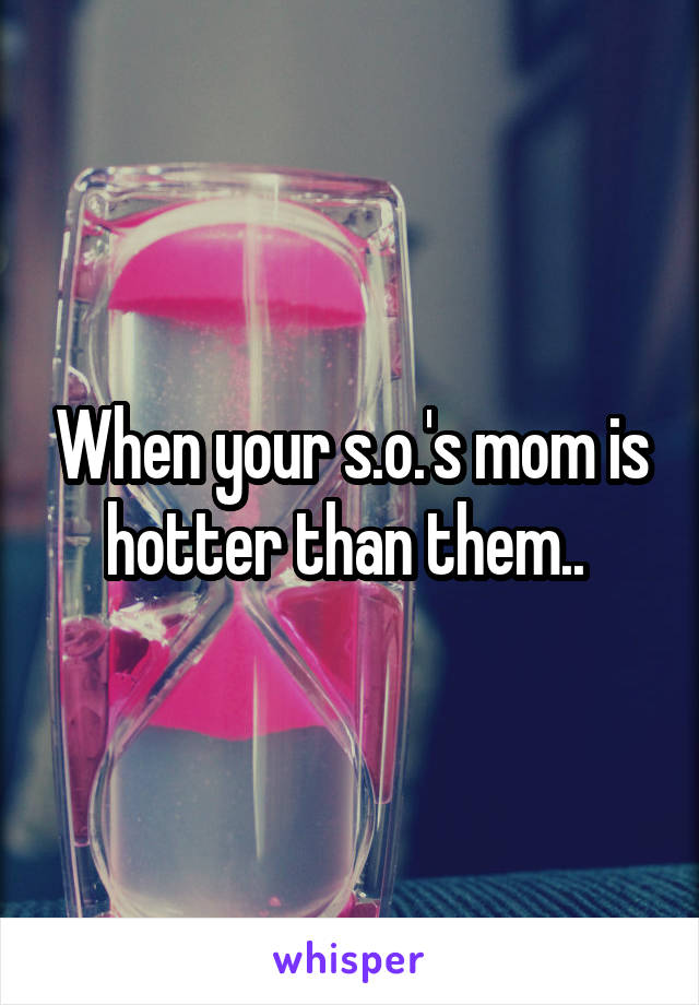 When your s.o.'s mom is hotter than them.. 