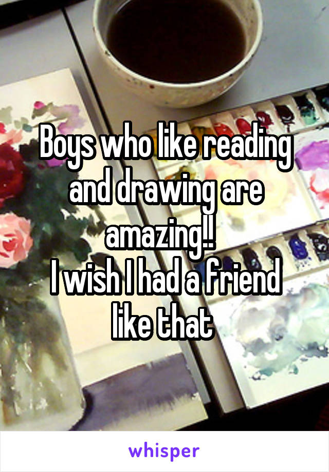 Boys who like reading and drawing are amazing!!  
I wish I had a friend like that 