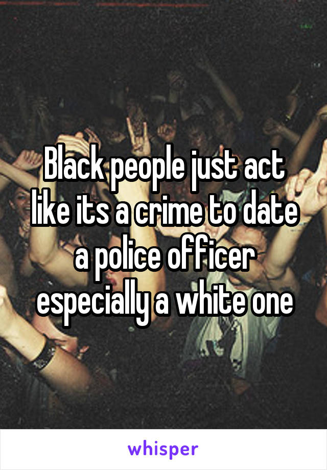 Black people just act like its a crime to date a police officer especially a white one