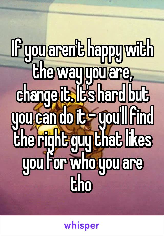 If you aren't happy with the way you are, change it. It's hard but you can do it - you'll find the right guy that likes you for who you are tho 