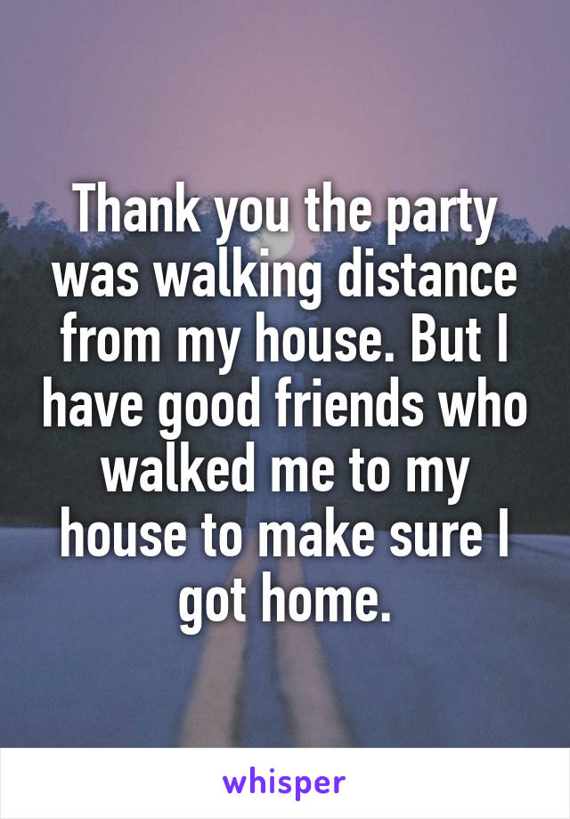 Thank you the party was walking distance from my house. But I have good friends who walked me to my house to make sure I got home.
