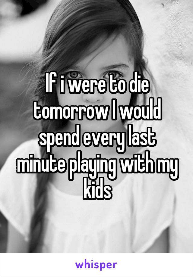 If i were to die tomorrow I would spend every last minute playing with my kids