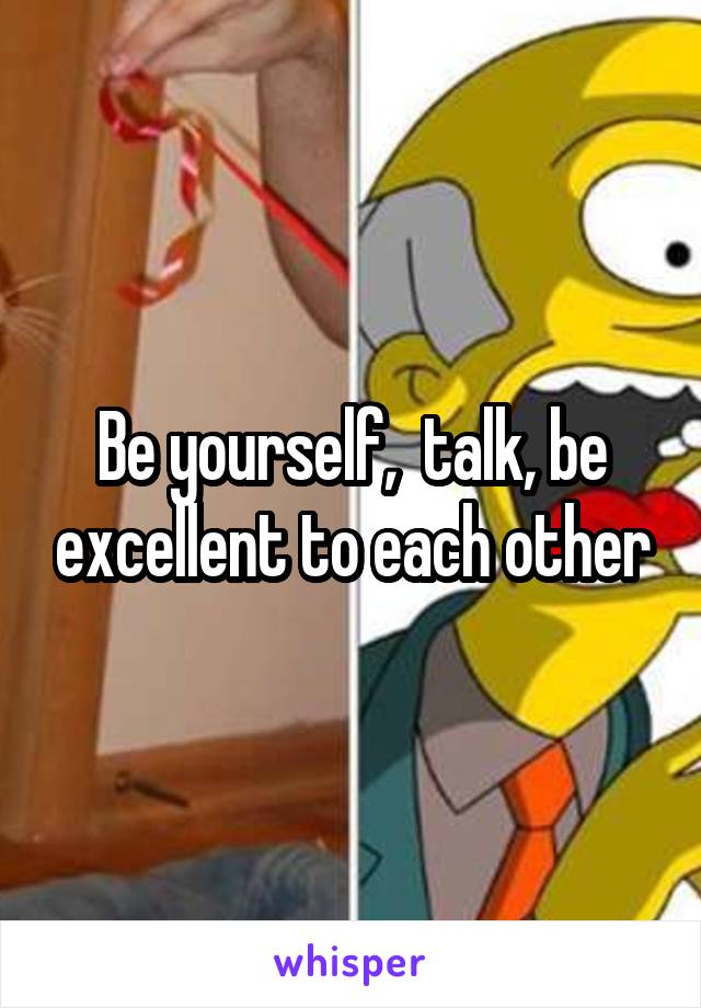 Be yourself,  talk, be excellent to each other