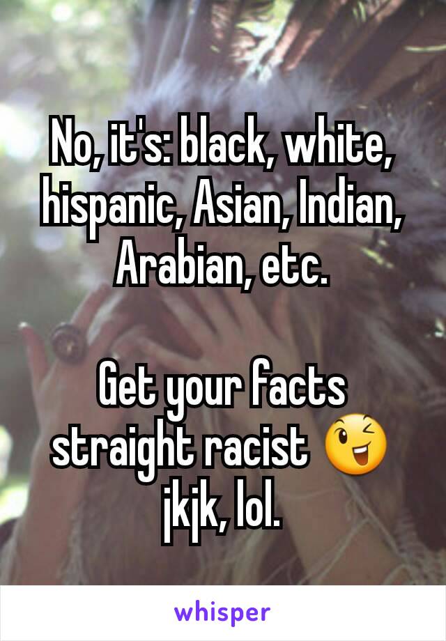 No, it's: black, white, hispanic, Asian, Indian, Arabian, etc.

Get your facts straight racist 😉 jkjk, lol.