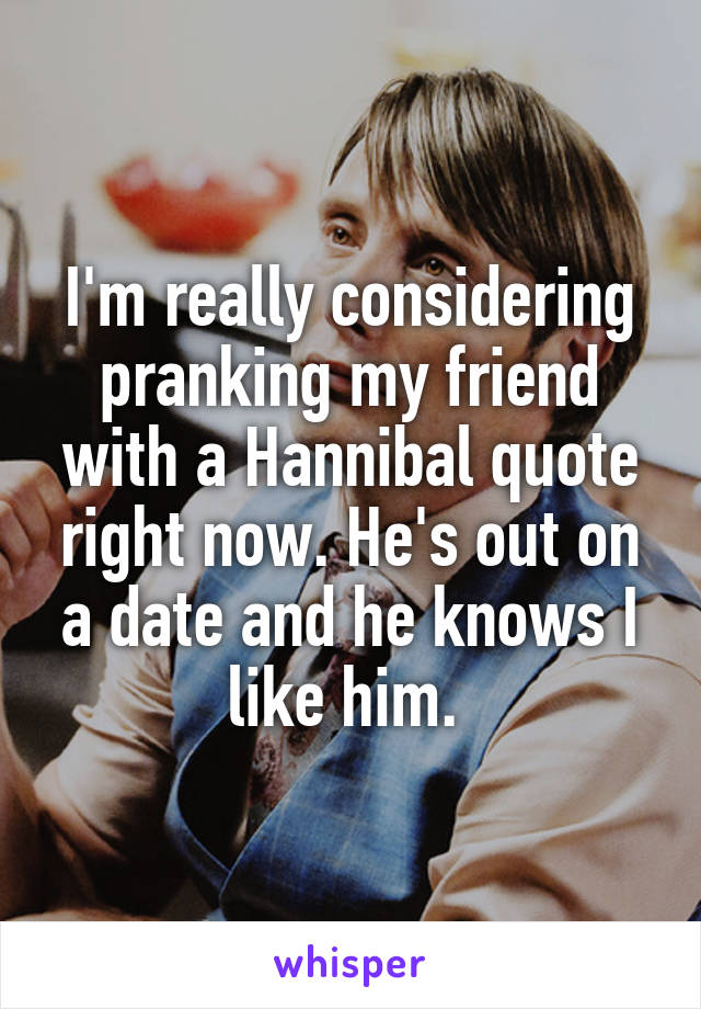 I'm really considering pranking my friend with a Hannibal quote right now. He's out on a date and he knows I like him. 