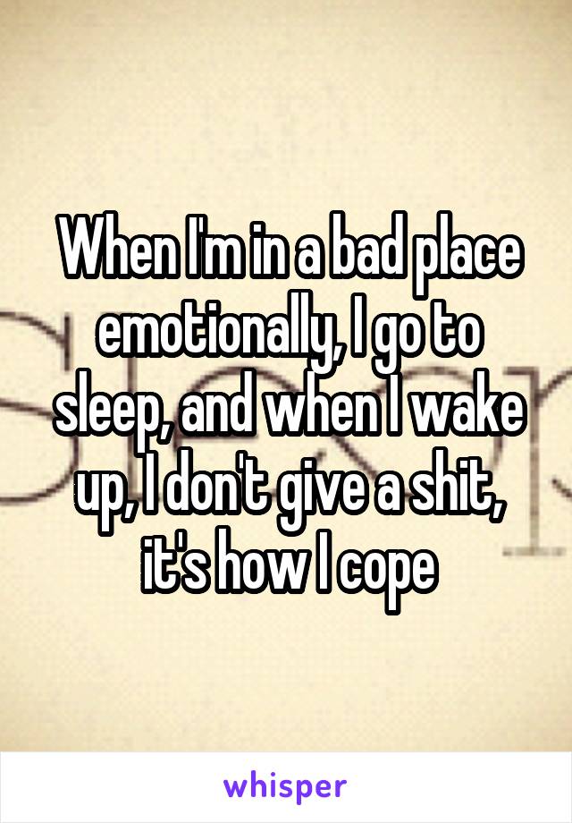 When I'm in a bad place emotionally, I go to sleep, and when I wake up, I don't give a shit, it's how I cope