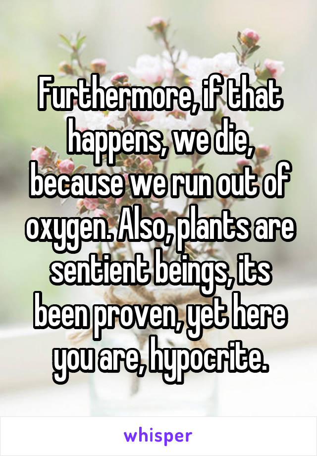 Furthermore, if that happens, we die, because we run out of oxygen. Also, plants are sentient beings, its been proven, yet here you are, hypocrite.