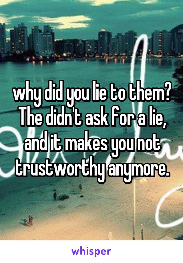 why did you lie to them?
The didn't ask for a lie, and it makes you not trustworthy anymore.