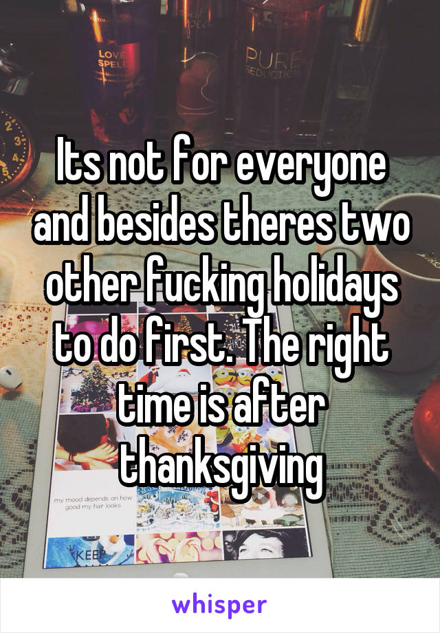 Its not for everyone and besides theres two other fucking holidays to do first. The right time is after thanksgiving