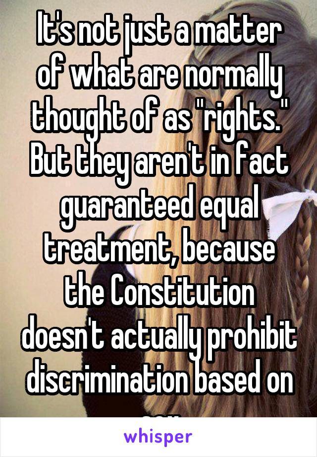 It's not just a matter of what are normally thought of as "rights."
But they aren't in fact guaranteed equal treatment, because the Constitution doesn't actually prohibit discrimination based on sex