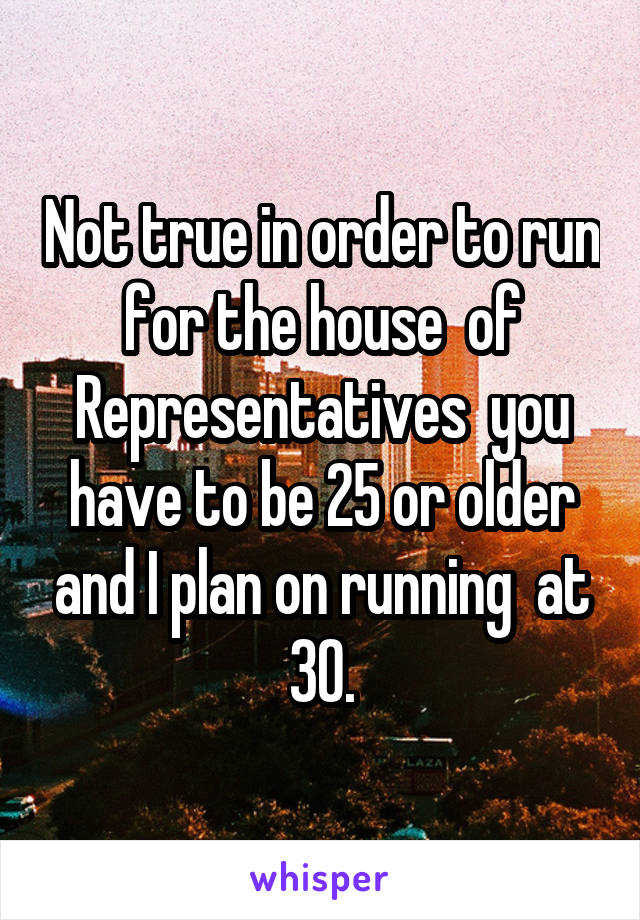 Not true in order to run for the house  of Representatives  you have to be 25 or older and I plan on running  at 30.