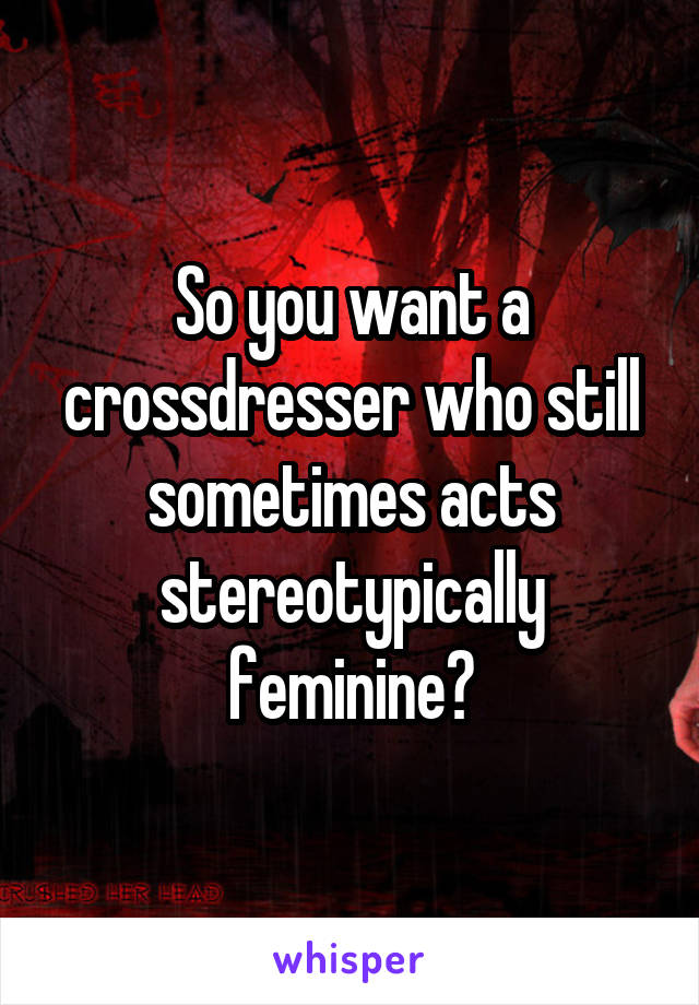 So you want a crossdresser who still sometimes acts stereotypically feminine?