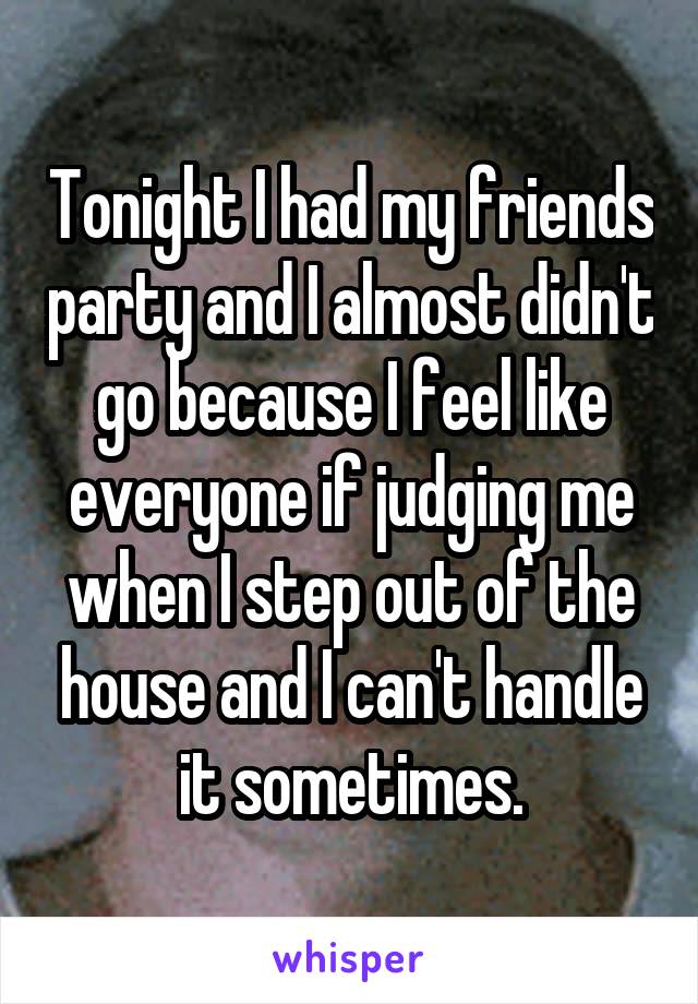 Tonight I had my friends party and I almost didn't go because I feel like everyone if judging me when I step out of the house and I can't handle it sometimes.