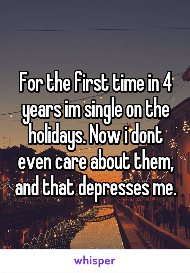 For the first time in 4 years im single on the holidays. Now i dont even care about them, and that depresses me.