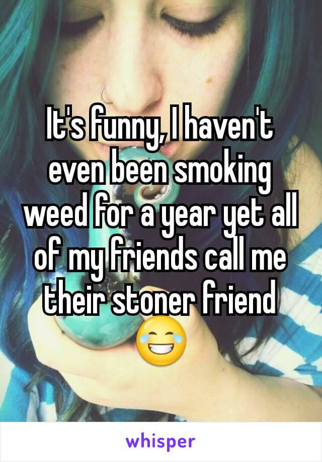It's funny, I haven't even been smoking weed for a year yet all of my friends call me their stoner friend
😂