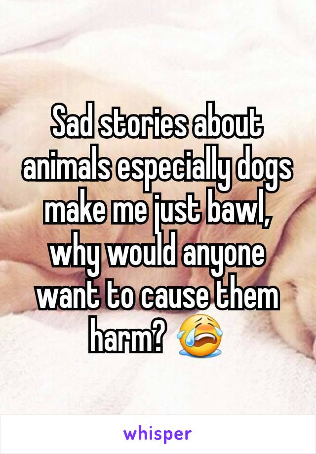 Sad stories about animals especially dogs make me just bawl, why would anyone want to cause them harm? 😭