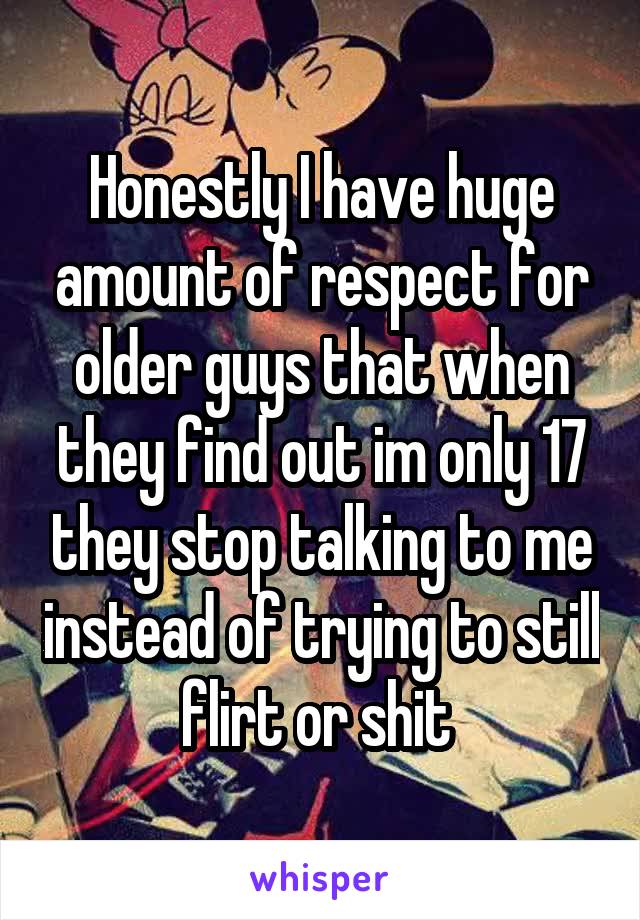Honestly I have huge amount of respect for older guys that when they find out im only 17 they stop talking to me instead of trying to still flirt or shit 