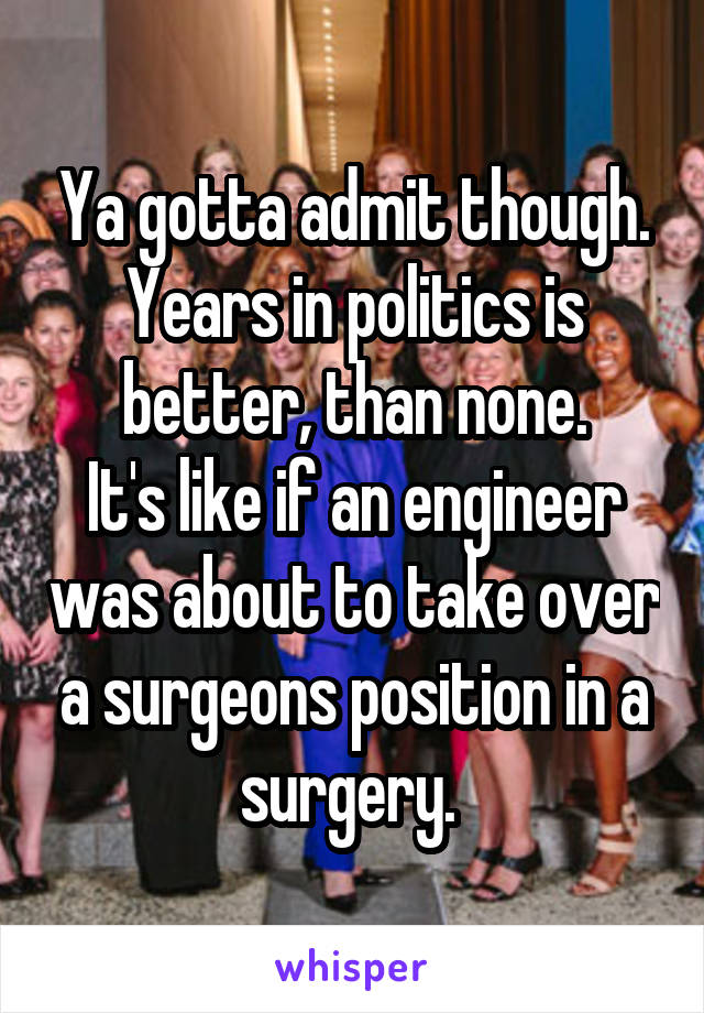 Ya gotta admit though. Years in politics is better, than none.
It's like if an engineer was about to take over a surgeons position in a surgery. 