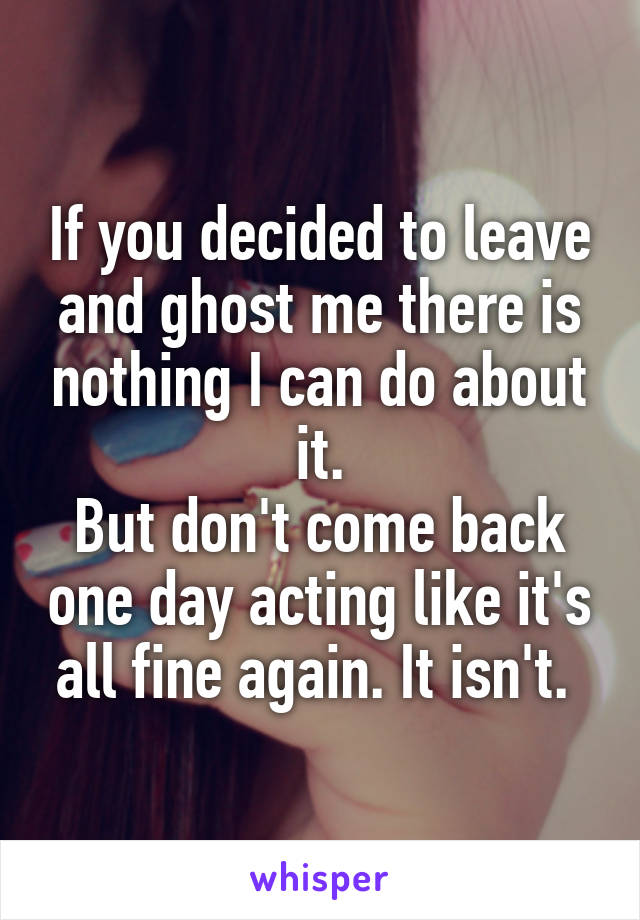 If you decided to leave and ghost me there is nothing I can do about it.
But don't come back one day acting like it's all fine again. It isn't. 