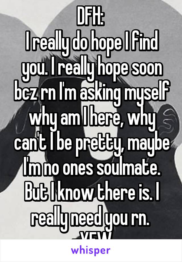 DFH: 
I really do hope I find you. I really hope soon bcz rn I'm asking myself why am I here, why can't I be pretty, maybe I'm no ones soulmate. But I know there is. I really need you rn. 
-YFW
