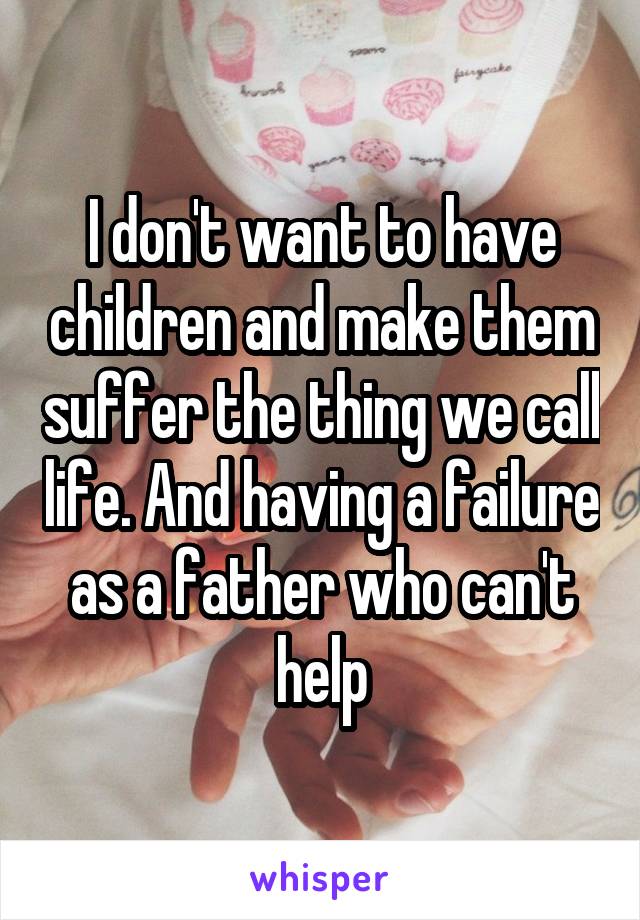 I don't want to have children and make them suffer the thing we call life. And having a failure as a father who can't help