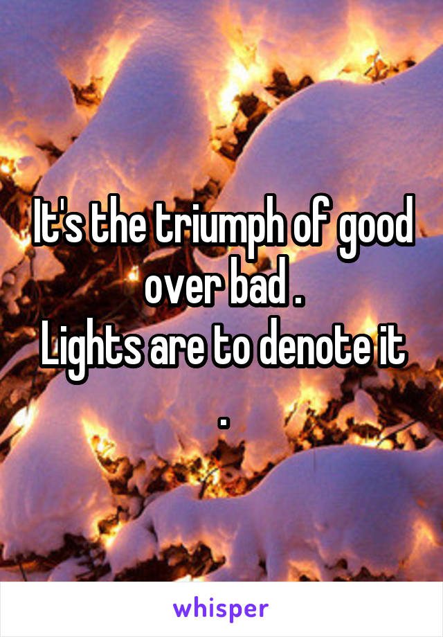 It's the triumph of good over bad .
Lights are to denote it .