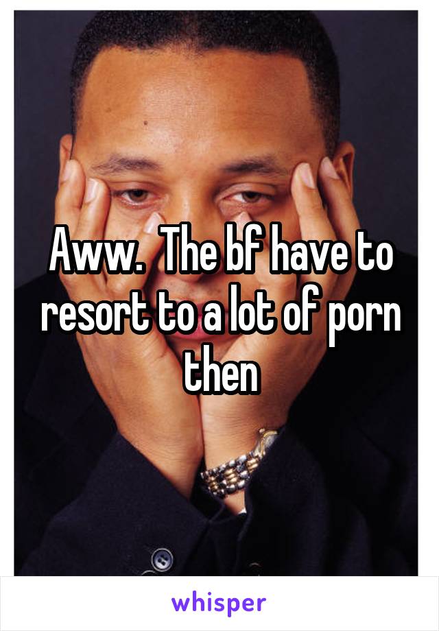 Aww.  The bf have to resort to a lot of porn then