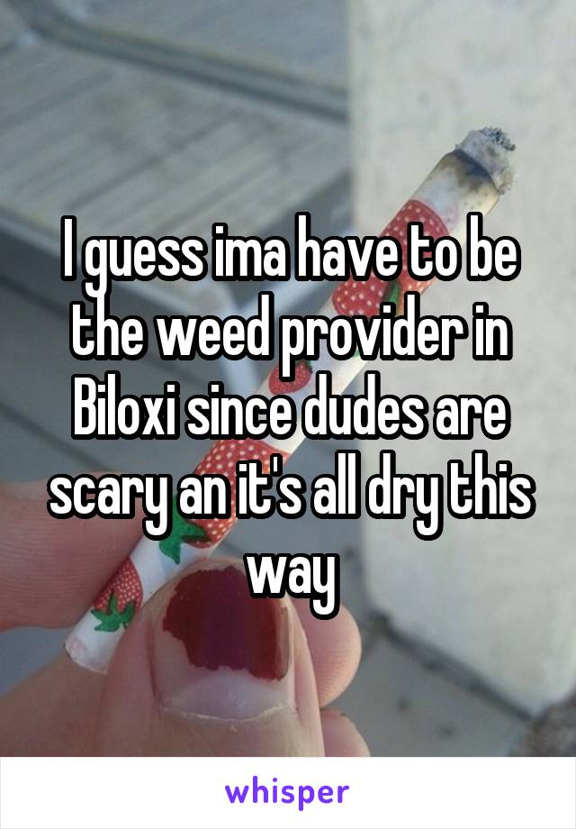 I guess ima have to be the weed provider in Biloxi since dudes are scary an it's all dry this way