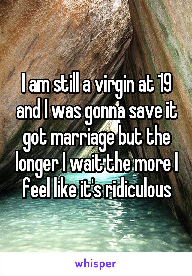 I am still a virgin at 19 and I was gonna save it got marriage but the longer I wait the more I feel like it's ridiculous