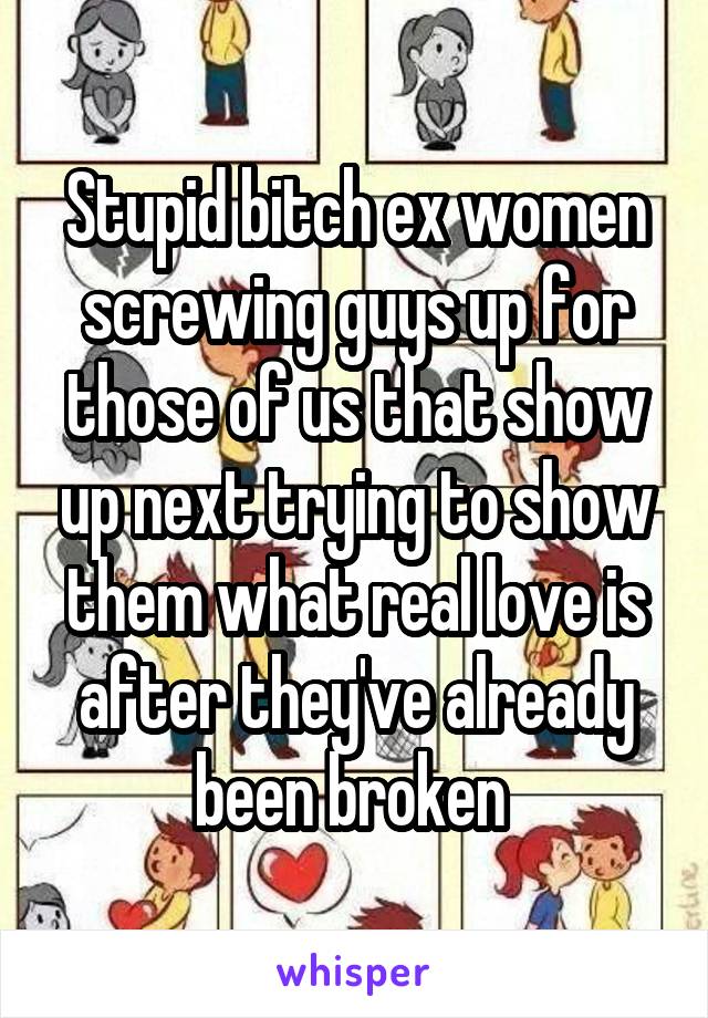 Stupid bitch ex women screwing guys up for those of us that show up next trying to show them what real love is after they've already been broken 