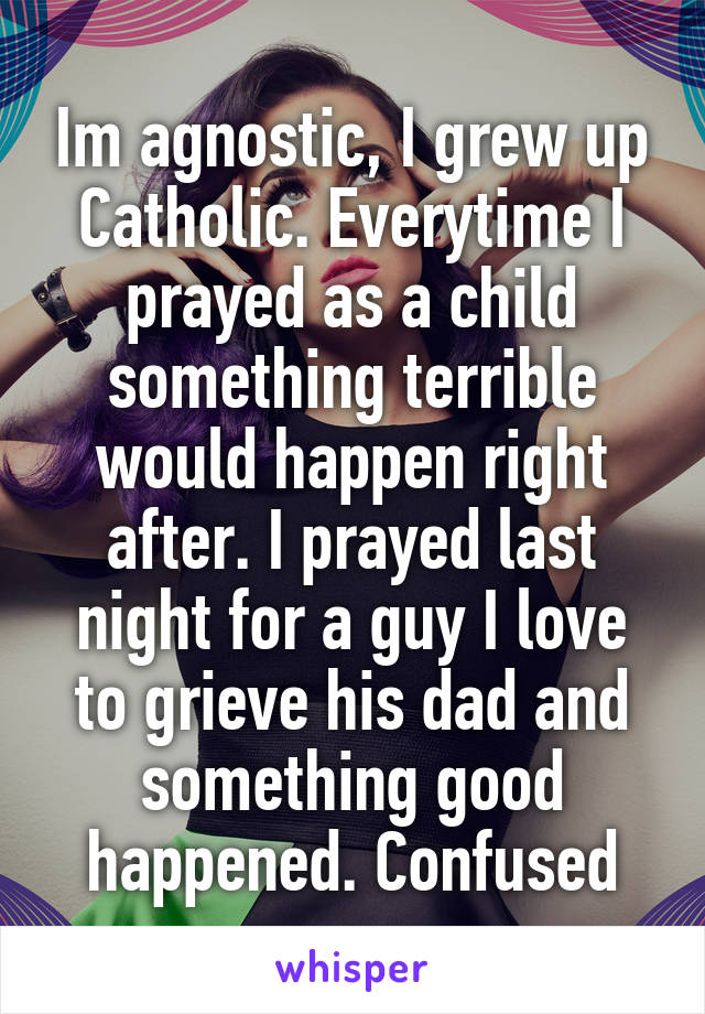 Im agnostic, I grew up Catholic. Everytime I prayed as a child something terrible would happen right after. I prayed last night for a guy I love to grieve his dad and something good happened. Confused
