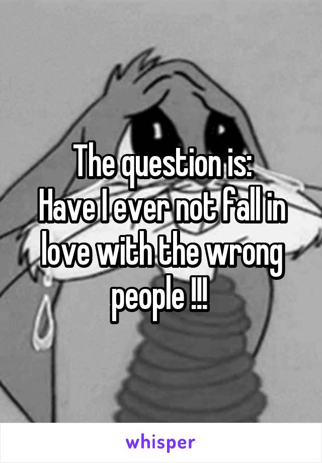 The question is:
Have I ever not fall in love with the wrong people !!! 