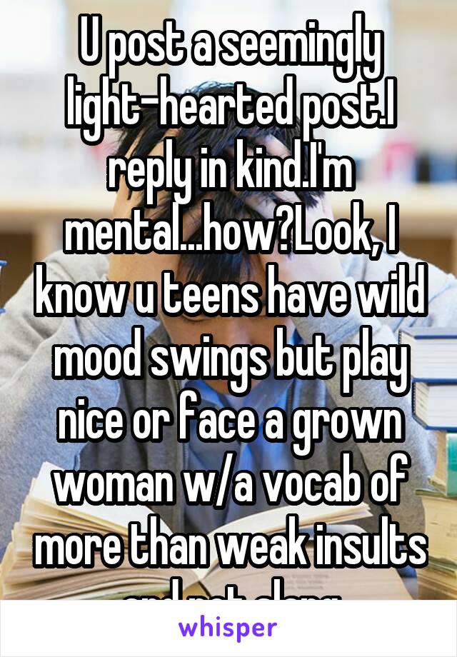 U post a seemingly light-hearted post.I reply in kind.I'm mental...how?Look, I know u teens have wild mood swings but play nice or face a grown woman w/a vocab of more than weak insults and pot slang