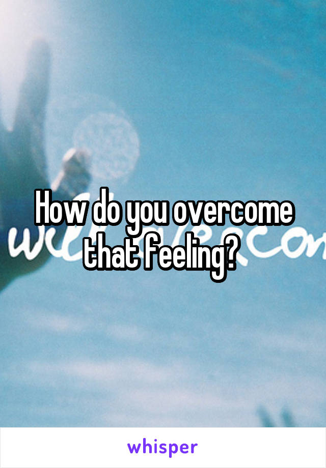 How do you overcome that feeling? 