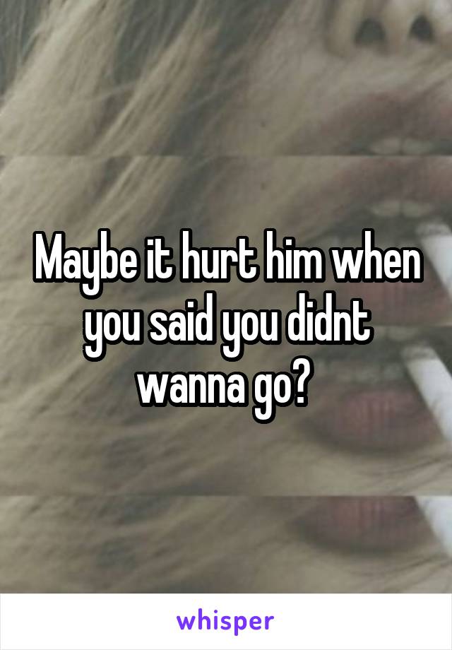 Maybe it hurt him when you said you didnt wanna go? 