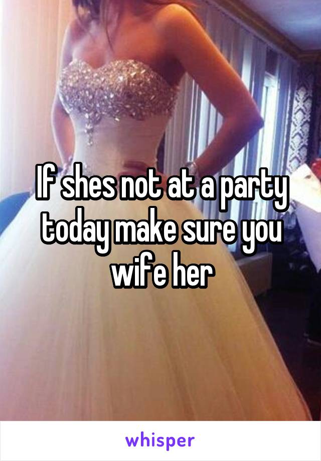 If shes not at a party today make sure you wife her