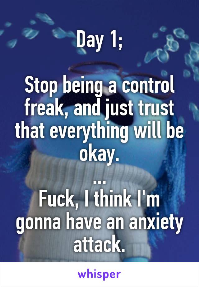 Day 1;

Stop being a control freak, and just trust that everything will be okay.
...
Fuck, I think I'm gonna have an anxiety attack.