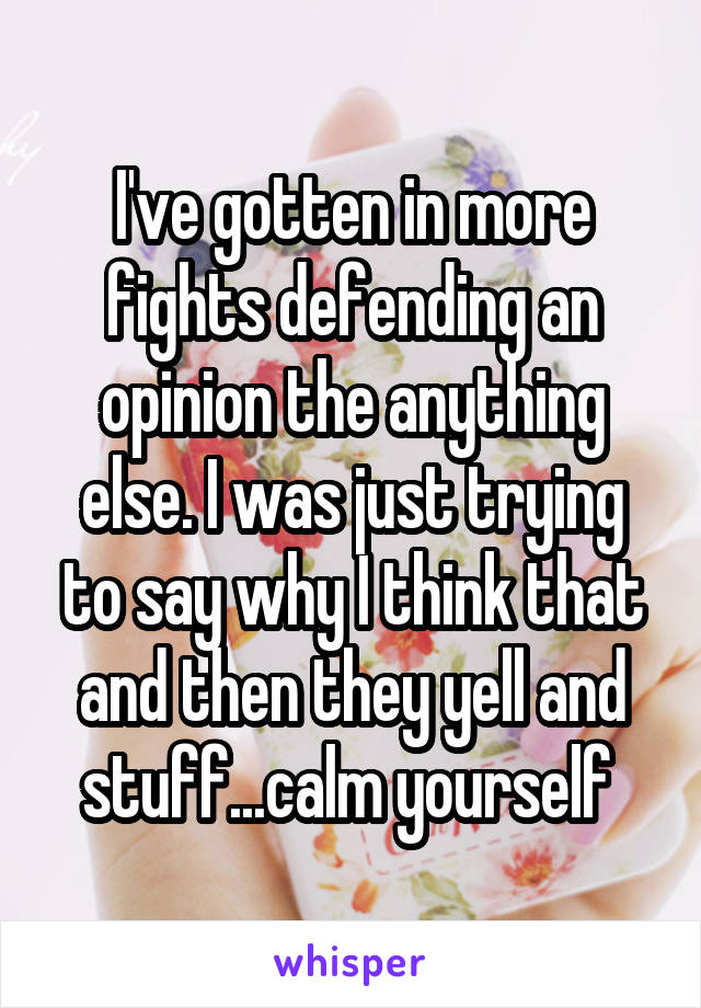 I've gotten in more fights defending an opinion the anything else. I was just trying to say why I think that and then they yell and stuff...calm yourself 