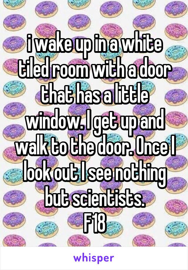 i wake up in a white tiled room with a door that has a little window. I get up and walk to the door. Once I look out I see nothing but scientists.
F18