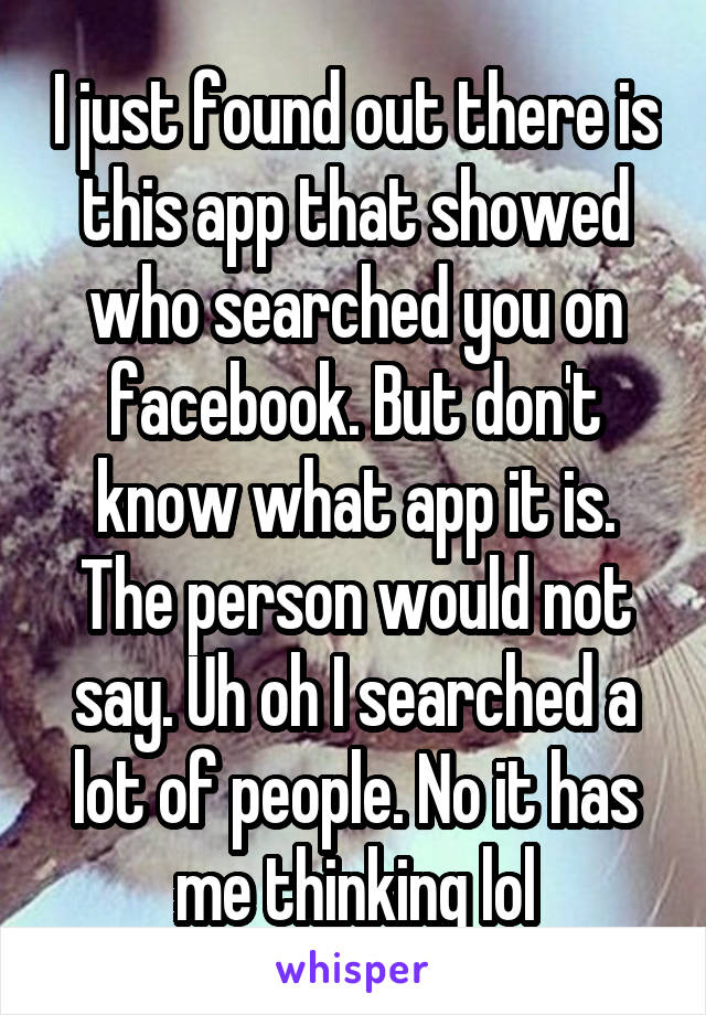 I just found out there is this app that showed who searched you on facebook. But don't know what app it is. The person would not say. Uh oh I searched a lot of people. No it has me thinking lol