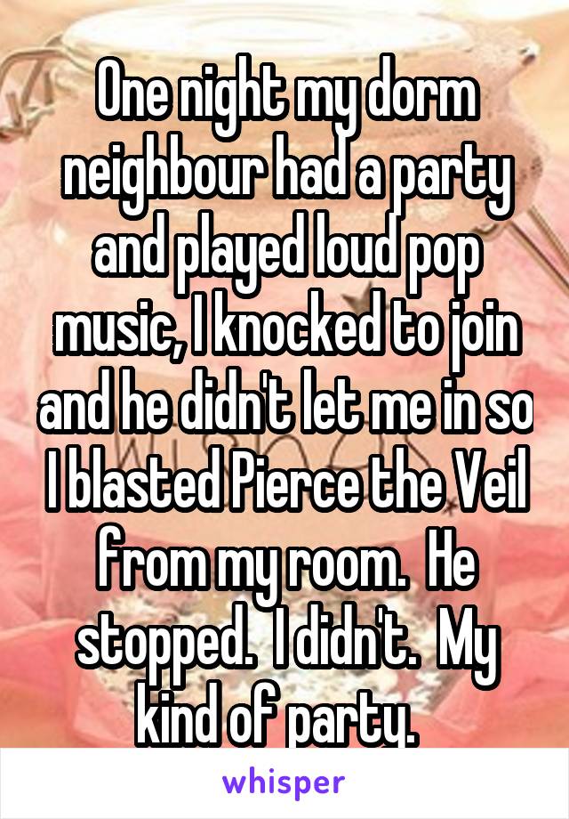 One night my dorm neighbour had a party and played loud pop music, I knocked to join and he didn't let me in so I blasted Pierce the Veil from my room.  He stopped.  I didn't.  My kind of party.  